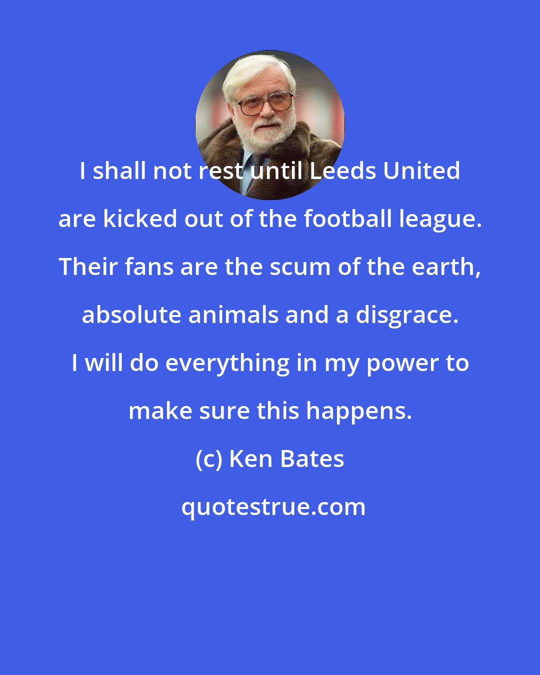 Ken Bates: I shall not rest until Leeds United are kicked out of the football league. Their fans are the scum of the earth, absolute animals and a disgrace. I will do everything in my power to make sure this happens.