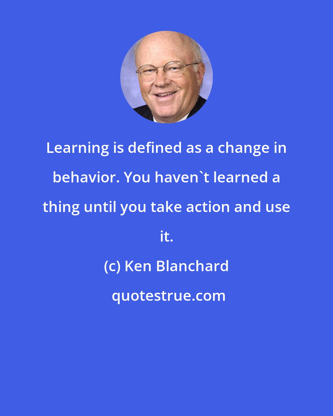 Ken Blanchard: Learning is defined as a change in behavior. You haven't learned a thing until you take action and use it.