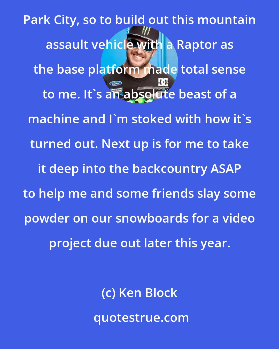 Ken Block: I absolutely love my daily driver Ford Raptor, especially since I live out here in the mountains of Park City, so to build out this mountain assault vehicle with a Raptor as the base platform made total sense to me. It's an absolute beast of a machine and I'm stoked with how it's turned out. Next up is for me to take it deep into the backcountry ASAP to help me and some friends slay some powder on our snowboards for a video project due out later this year.