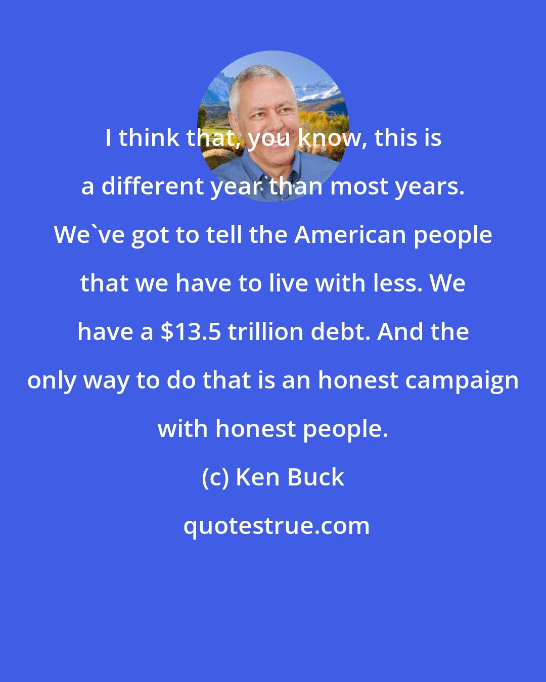 Ken Buck: I think that, you know, this is a different year than most years. We've got to tell the American people that we have to live with less. We have a $13.5 trillion debt. And the only way to do that is an honest campaign with honest people.