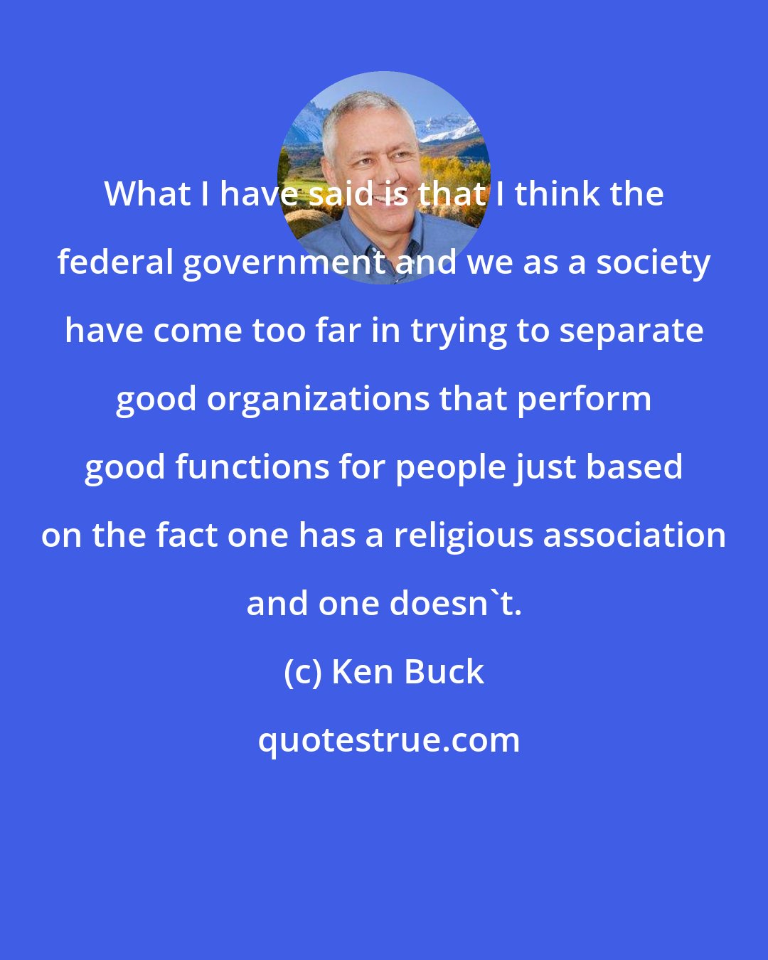 Ken Buck: What I have said is that I think the federal government and we as a society have come too far in trying to separate good organizations that perform good functions for people just based on the fact one has a religious association and one doesn't.