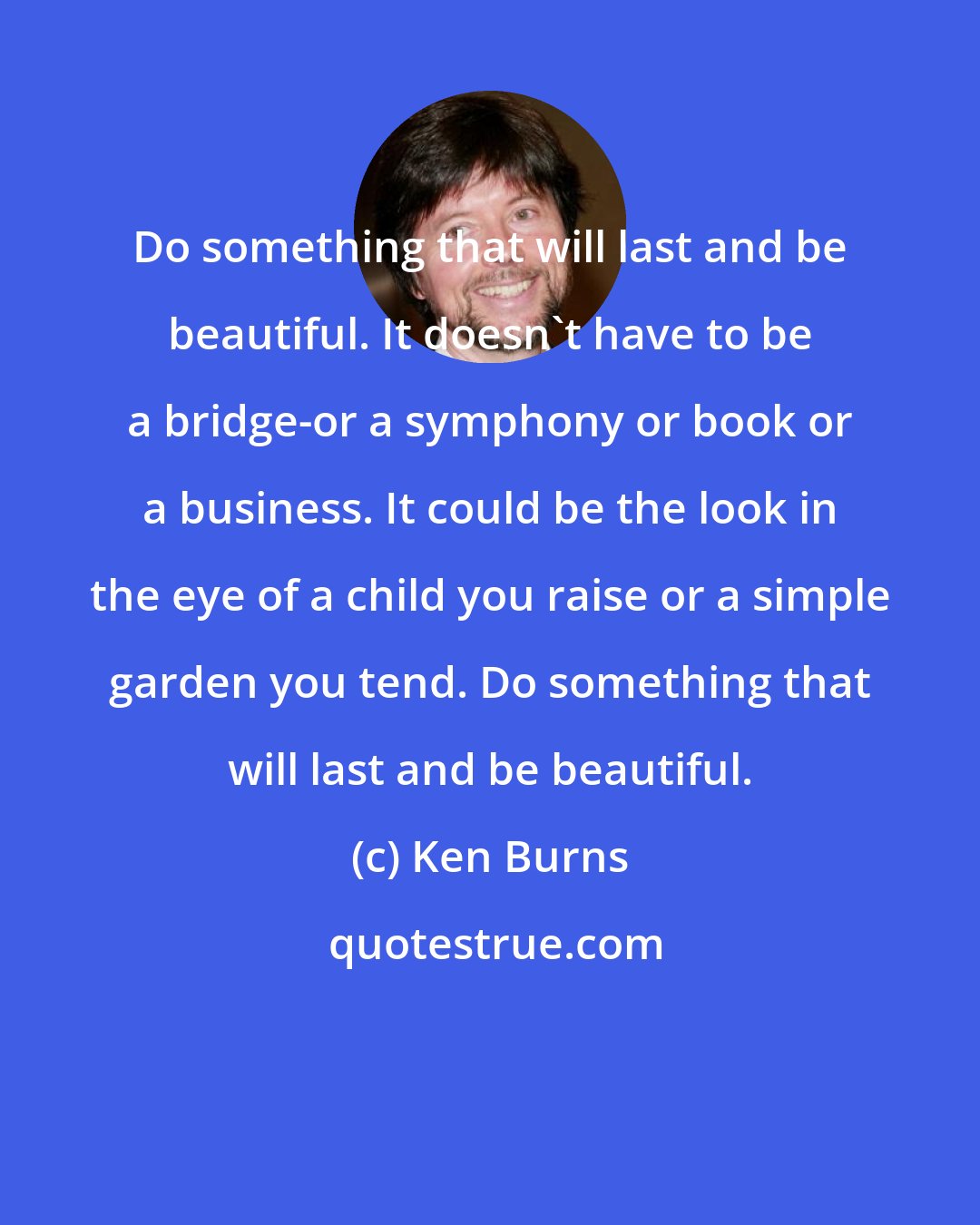 Ken Burns: Do something that will last and be beautiful. It doesn't have to be a bridge-or a symphony or book or a business. It could be the look in the eye of a child you raise or a simple garden you tend. Do something that will last and be beautiful.