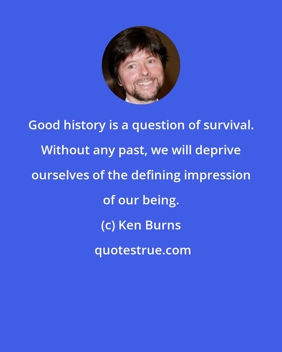Ken Burns: Good history is a question of survival. Without any past, we will deprive ourselves of the defining impression of our being.