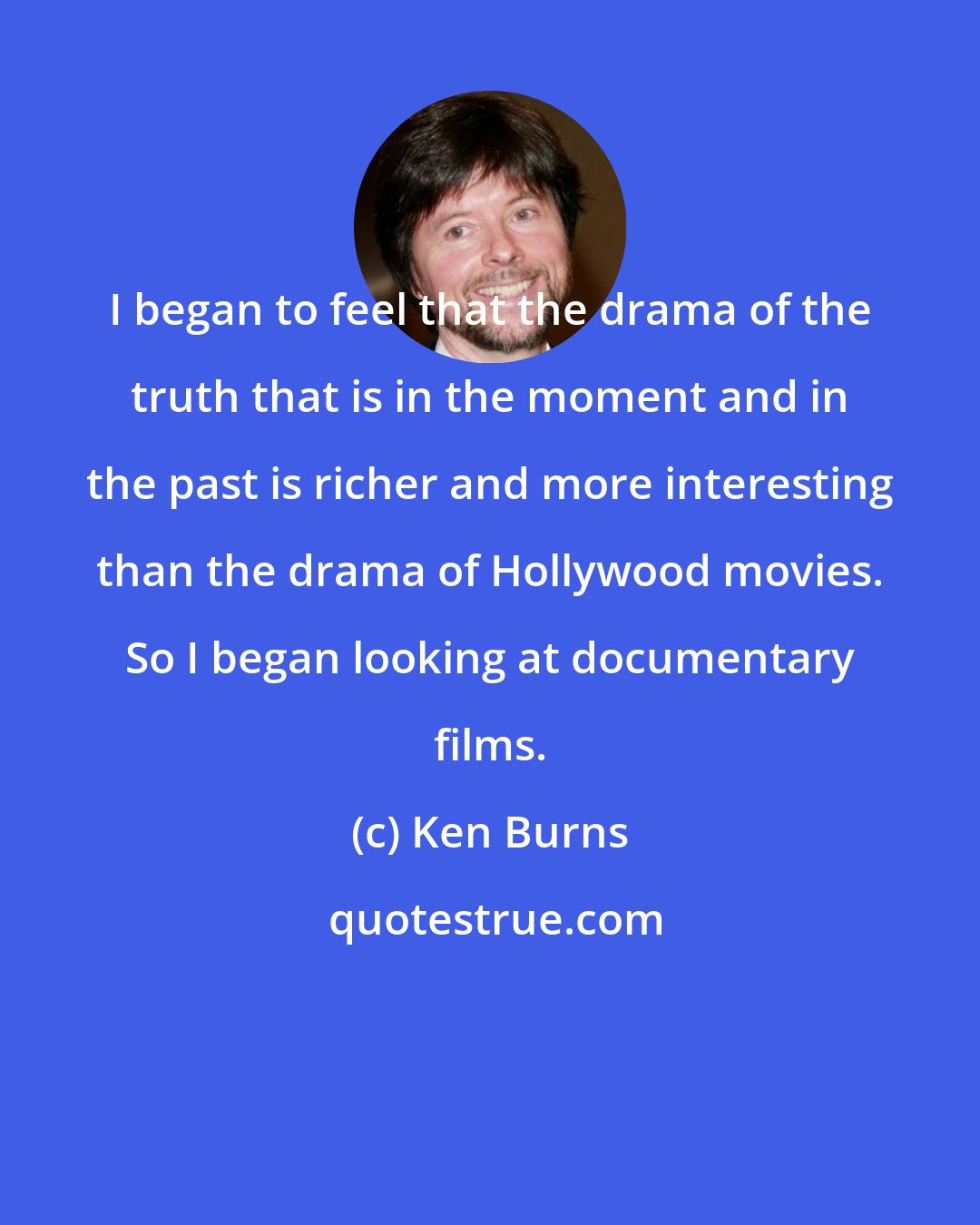 Ken Burns: I began to feel that the drama of the truth that is in the moment and in the past is richer and more interesting than the drama of Hollywood movies. So I began looking at documentary films.