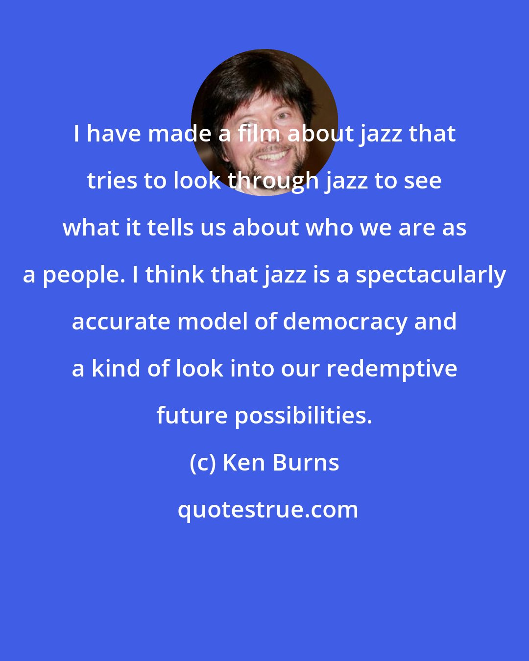 Ken Burns: I have made a film about jazz that tries to look through jazz to see what it tells us about who we are as a people. I think that jazz is a spectacularly accurate model of democracy and a kind of look into our redemptive future possibilities.