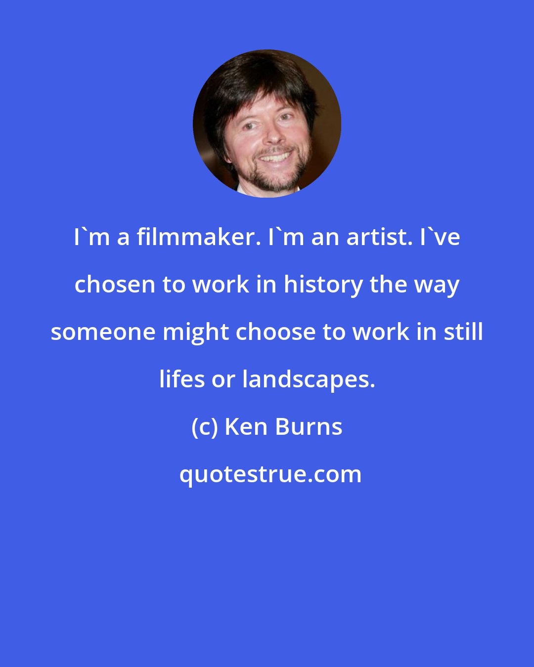 Ken Burns: I'm a filmmaker. I'm an artist. I've chosen to work in history the way someone might choose to work in still lifes or landscapes.