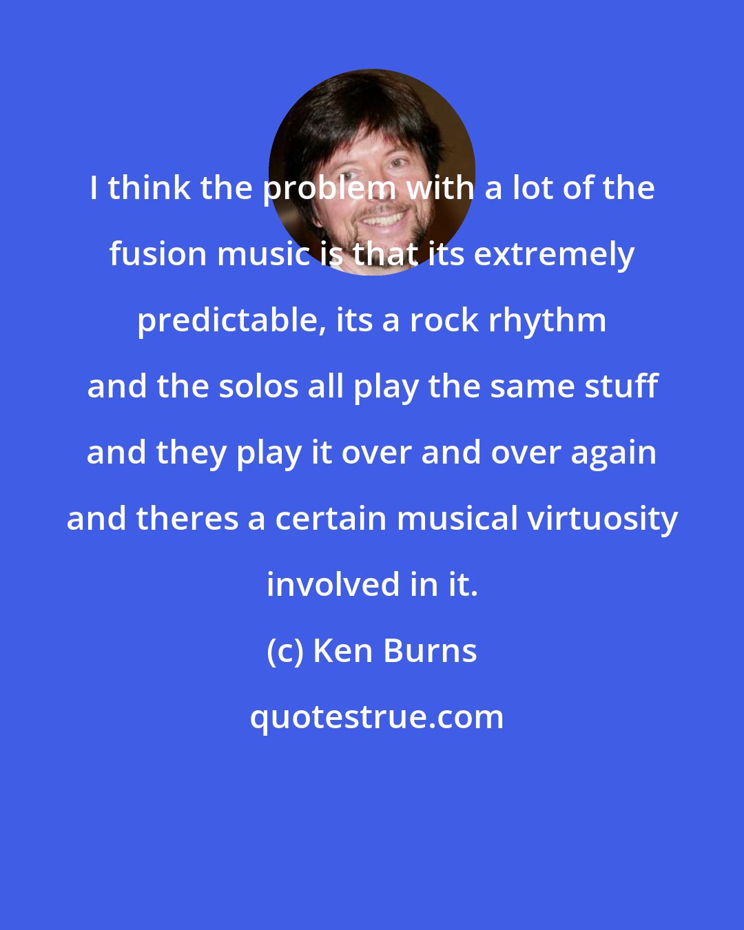 Ken Burns: I think the problem with a lot of the fusion music is that its extremely predictable, its a rock rhythm and the solos all play the same stuff and they play it over and over again and theres a certain musical virtuosity involved in it.