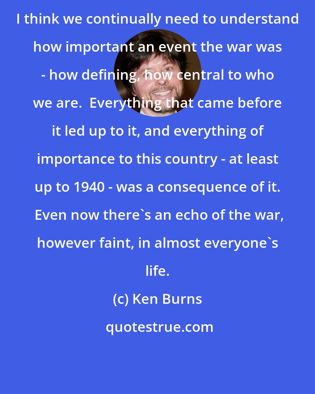 Ken Burns: I think we continually need to understand how important an event the war was - how defining, how central to who we are.  Everything that came before it led up to it, and everything of importance to this country - at least up to 1940 - was a consequence of it.  Even now there's an echo of the war, however faint, in almost everyone's life.