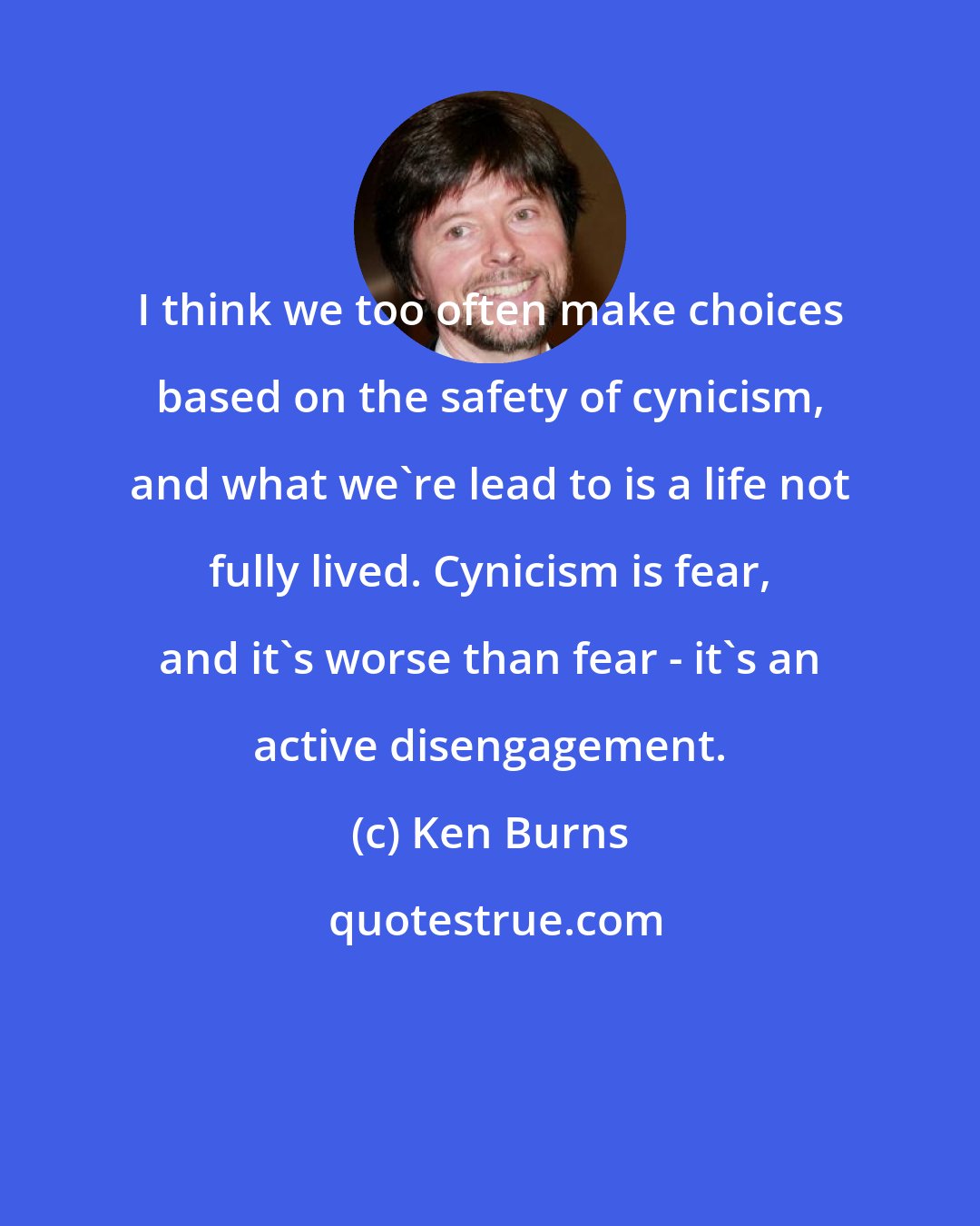Ken Burns: I think we too often make choices based on the safety of cynicism, and what we're lead to is a life not fully lived. Cynicism is fear, and it's worse than fear - it's an active disengagement.