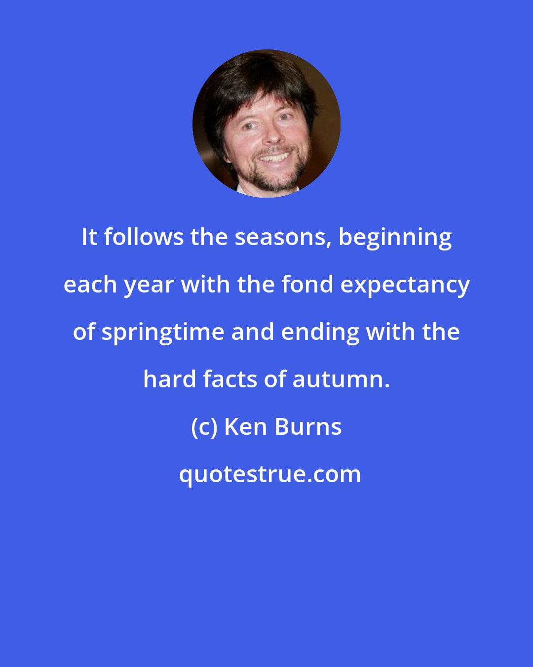 Ken Burns: It follows the seasons, beginning each year with the fond expectancy of springtime and ending with the hard facts of autumn.