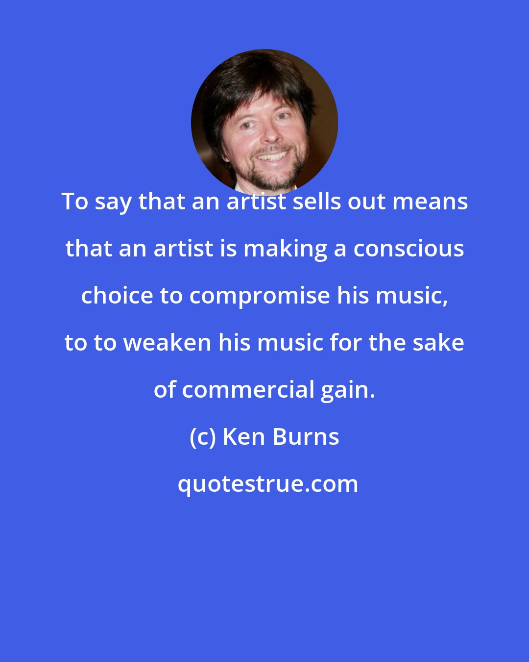 Ken Burns: To say that an artist sells out means that an artist is making a conscious choice to compromise his music, to to weaken his music for the sake of commercial gain.