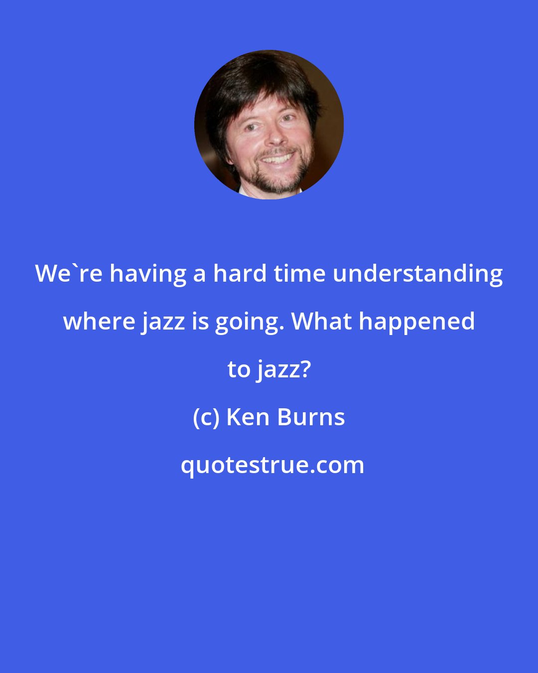 Ken Burns: We're having a hard time understanding where jazz is going. What happened to jazz?