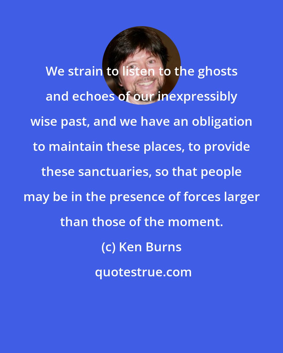 Ken Burns: We strain to listen to the ghosts and echoes of our inexpressibly wise past, and we have an obligation to maintain these places, to provide these sanctuaries, so that people may be in the presence of forces larger than those of the moment.