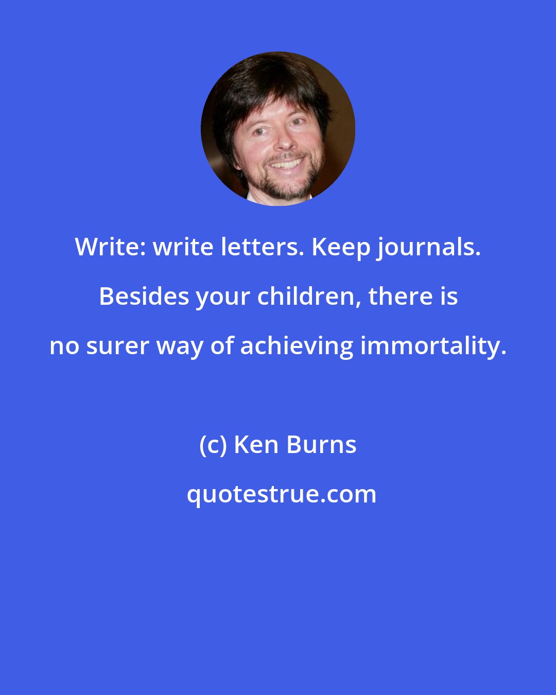 Ken Burns: Write: write letters. Keep journals. Besides your children, there is no surer way of achieving immortality.
