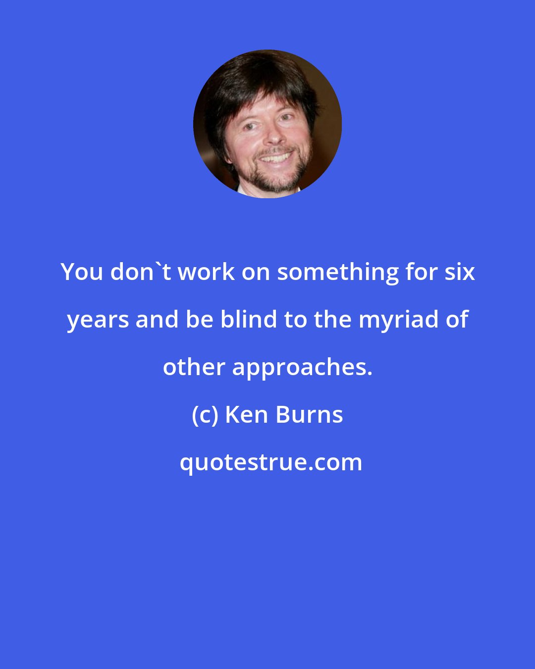 Ken Burns: You don't work on something for six years and be blind to the myriad of other approaches.
