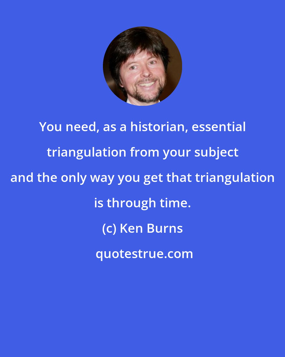 Ken Burns: You need, as a historian, essential triangulation from your subject and the only way you get that triangulation is through time.