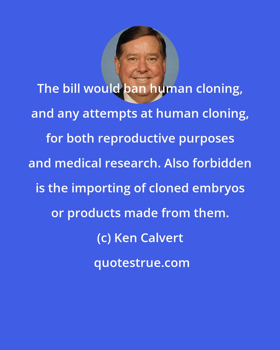 Ken Calvert: The bill would ban human cloning, and any attempts at human cloning, for both reproductive purposes and medical research. Also forbidden is the importing of cloned embryos or products made from them.