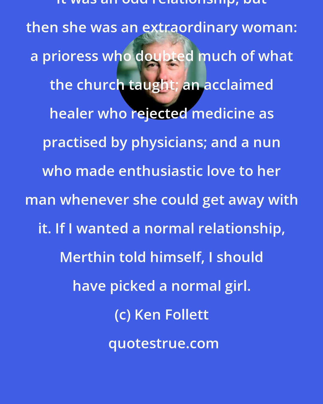 Ken Follett: It was an odd relationship, but then she was an extraordinary woman: a prioress who doubted much of what the church taught; an acclaimed healer who rejected medicine as practised by physicians; and a nun who made enthusiastic love to her man whenever she could get away with it. If I wanted a normal relationship, Merthin told himself, I should have picked a normal girl.