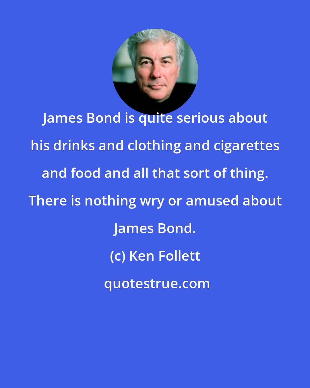 Ken Follett: James Bond is quite serious about his drinks and clothing and cigarettes and food and all that sort of thing. There is nothing wry or amused about James Bond.