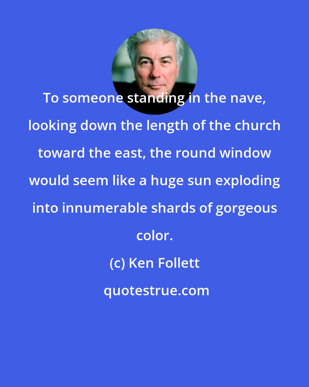 Ken Follett: To someone standing in the nave, looking down the length of the church toward the east, the round window would seem like a huge sun exploding into innumerable shards of gorgeous color.