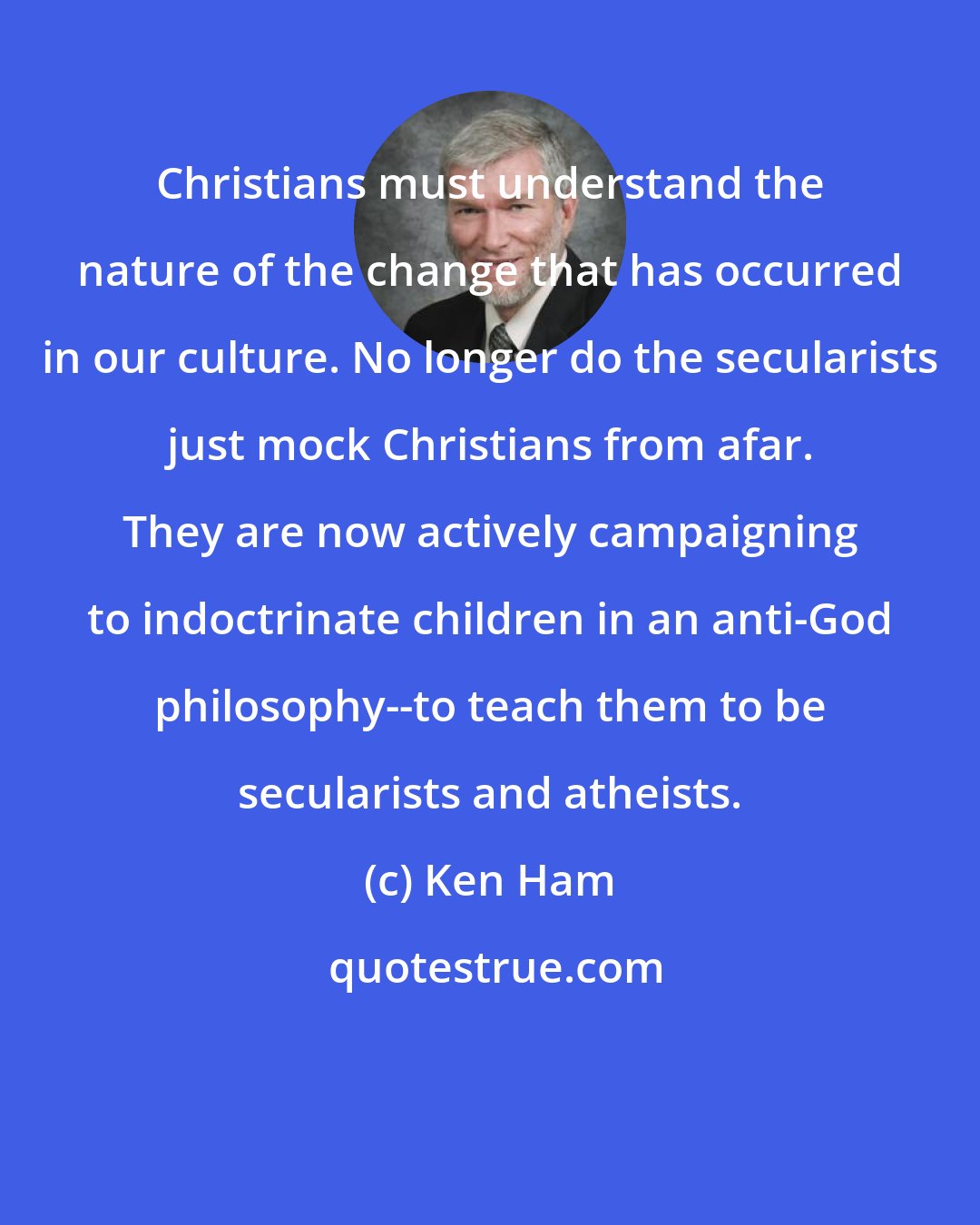 Ken Ham: Christians must understand the nature of the change that has occurred in our culture. No longer do the secularists just mock Christians from afar. They are now actively campaigning to indoctrinate children in an anti-God philosophy--to teach them to be secularists and atheists.