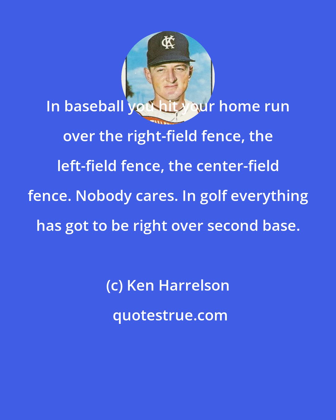 Ken Harrelson: In baseball you hit your home run over the right-field fence, the left-field fence, the center-field fence. Nobody cares. In golf everything has got to be right over second base.