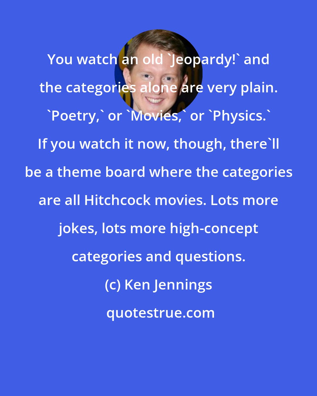 Ken Jennings: You watch an old 'Jeopardy!' and the categories alone are very plain. 'Poetry,' or 'Movies,' or 'Physics.' If you watch it now, though, there'll be a theme board where the categories are all Hitchcock movies. Lots more jokes, lots more high-concept categories and questions.