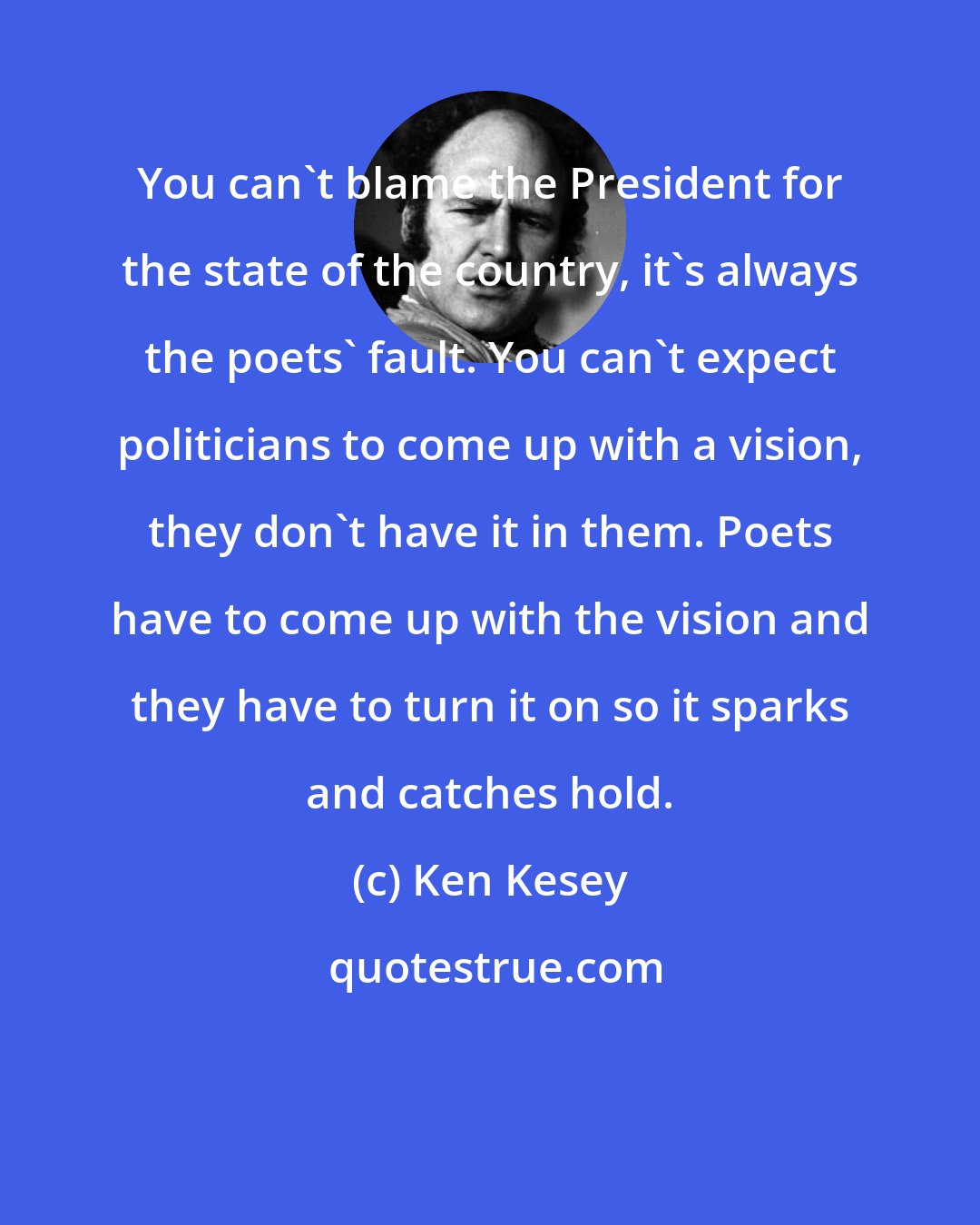 Ken Kesey: You can't blame the President for the state of the country, it's always the poets' fault. You can't expect politicians to come up with a vision, they don't have it in them. Poets have to come up with the vision and they have to turn it on so it sparks and catches hold.