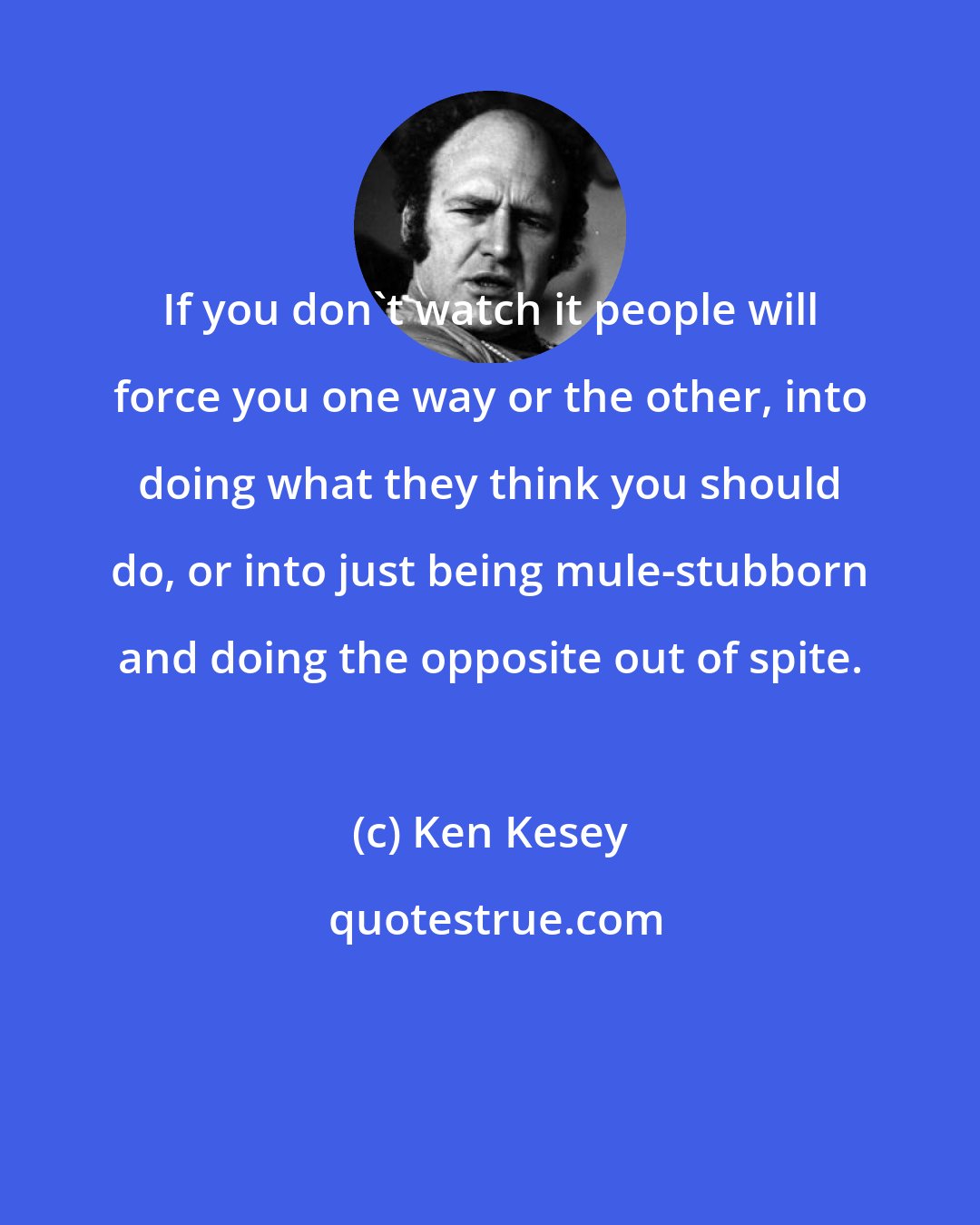 Ken Kesey: If you don't watch it people will force you one way or the other, into doing what they think you should do, or into just being mule-stubborn and doing the opposite out of spite.