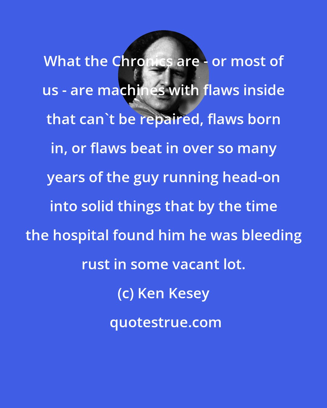 Ken Kesey: What the Chronics are - or most of us - are machines with flaws inside that can't be repaired, flaws born in, or flaws beat in over so many years of the guy running head-on into solid things that by the time the hospital found him he was bleeding rust in some vacant lot.