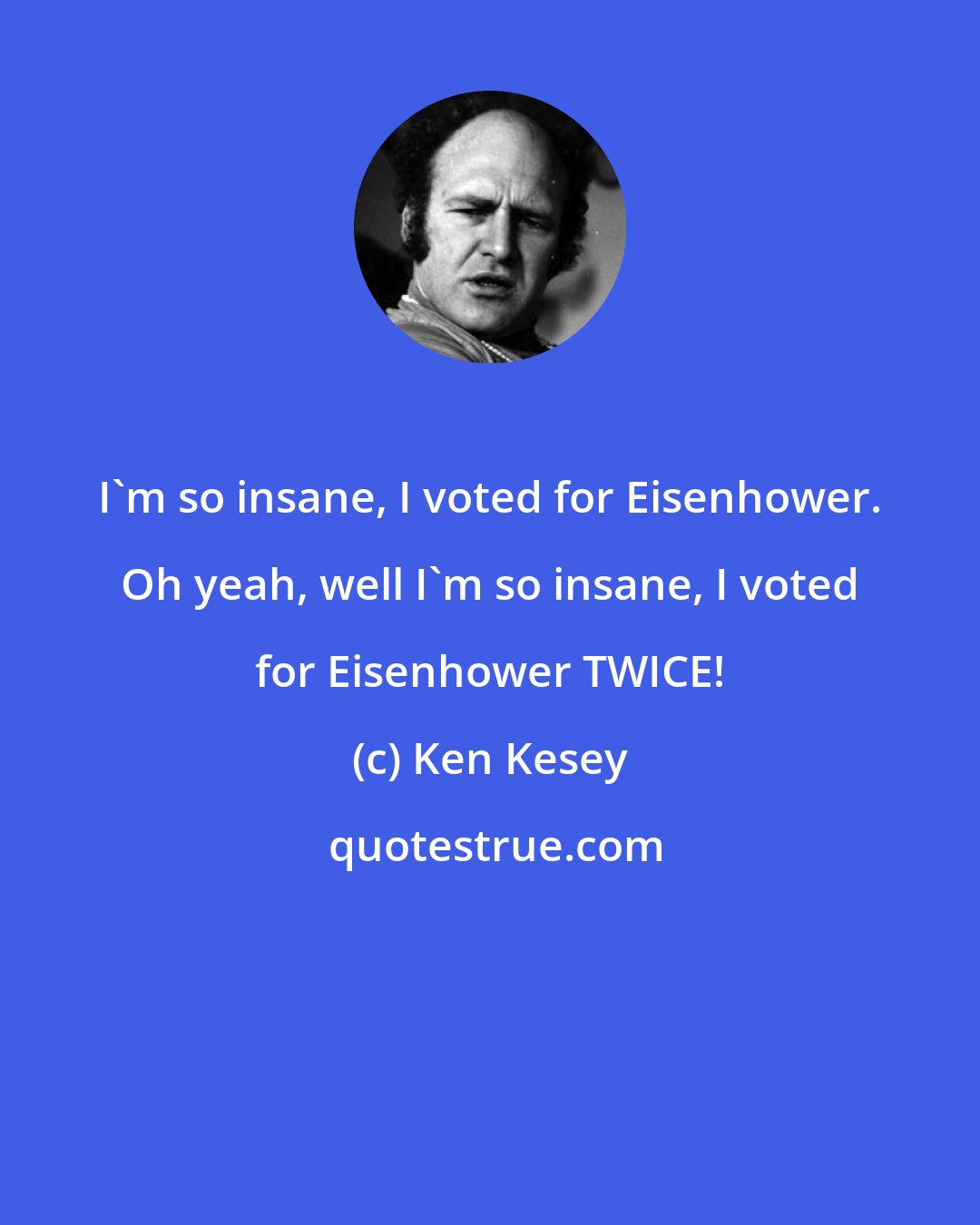 Ken Kesey: I'm so insane, I voted for Eisenhower. Oh yeah, well I'm so insane, I voted for Eisenhower TWICE!