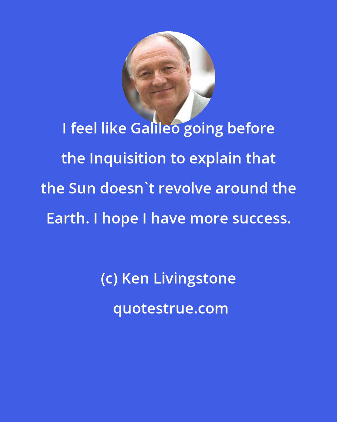 Ken Livingstone: I feel like Galileo going before the Inquisition to explain that the Sun doesn't revolve around the Earth. I hope I have more success.