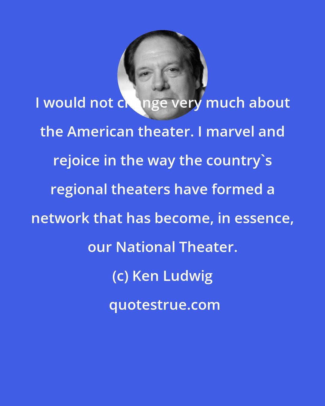 Ken Ludwig: I would not change very much about the American theater. I marvel and rejoice in the way the country's regional theaters have formed a network that has become, in essence, our National Theater.