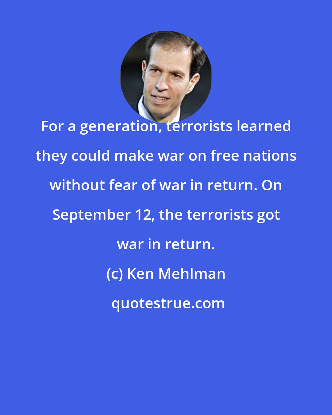 Ken Mehlman: For a generation, terrorists learned they could make war on free nations without fear of war in return. On September 12, the terrorists got war in return.