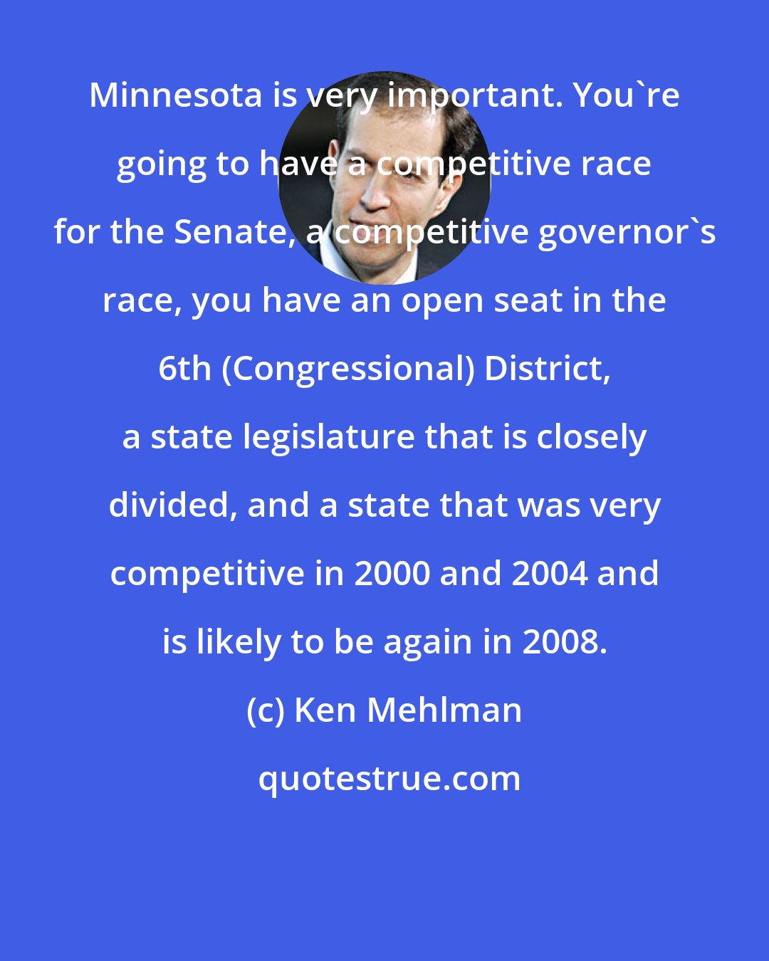 Ken Mehlman: Minnesota is very important. You're going to have a competitive race for the Senate, a competitive governor's race, you have an open seat in the 6th (Congressional) District, a state legislature that is closely divided, and a state that was very competitive in 2000 and 2004 and is likely to be again in 2008.