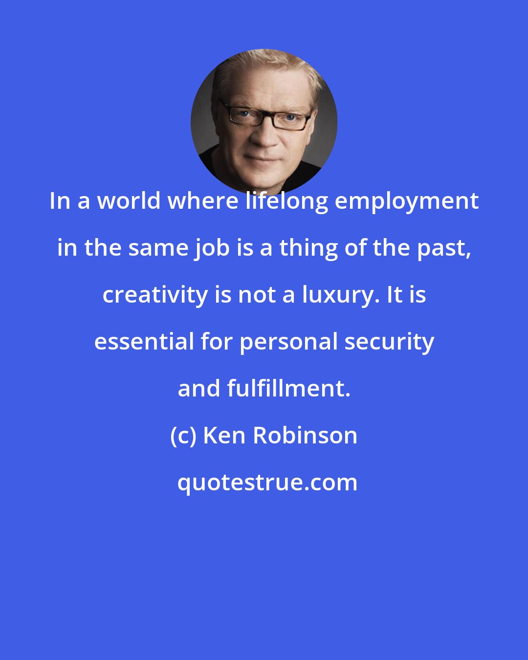 Ken Robinson: In a world where lifelong employment in the same job is a thing of the past, creativity is not a luxury. It is essential for personal security and fulfillment.