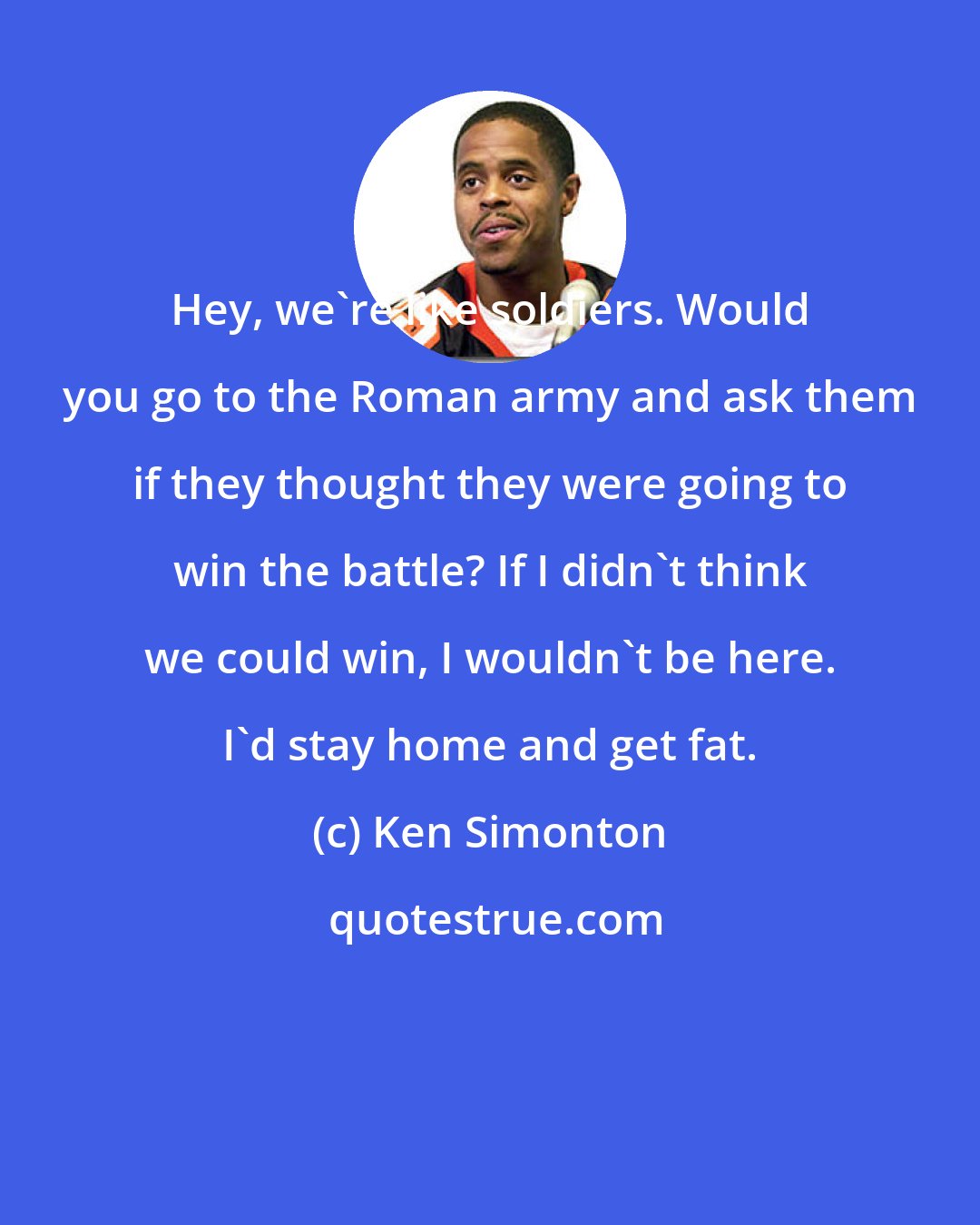 Ken Simonton: Hey, we're like soldiers. Would you go to the Roman army and ask them if they thought they were going to win the battle? If I didn't think we could win, I wouldn't be here. I'd stay home and get fat.