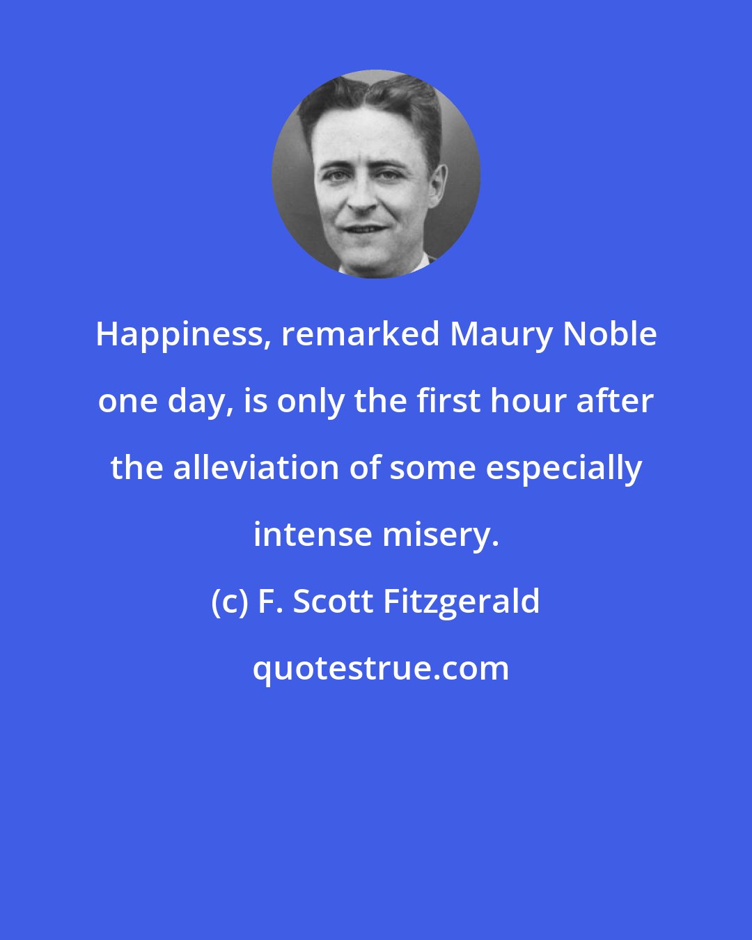 F. Scott Fitzgerald: Happiness, remarked Maury Noble one day, is only the first hour after the alleviation of some especially intense misery.