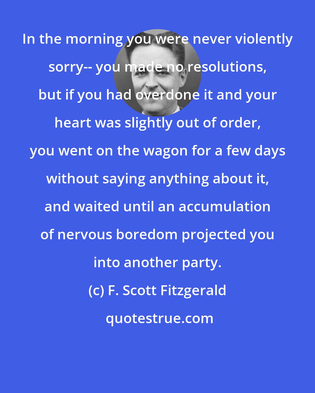 F. Scott Fitzgerald: In the morning you were never violently sorry-- you made no resolutions, but if you had overdone it and your heart was slightly out of order, you went on the wagon for a few days without saying anything about it, and waited until an accumulation of nervous boredom projected you into another party.