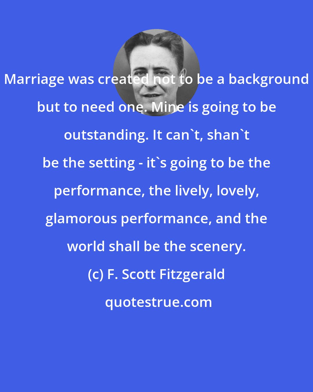 F. Scott Fitzgerald: Marriage was created not to be a background but to need one. Mine is going to be outstanding. It can't, shan't be the setting - it's going to be the performance, the lively, lovely, glamorous performance, and the world shall be the scenery.