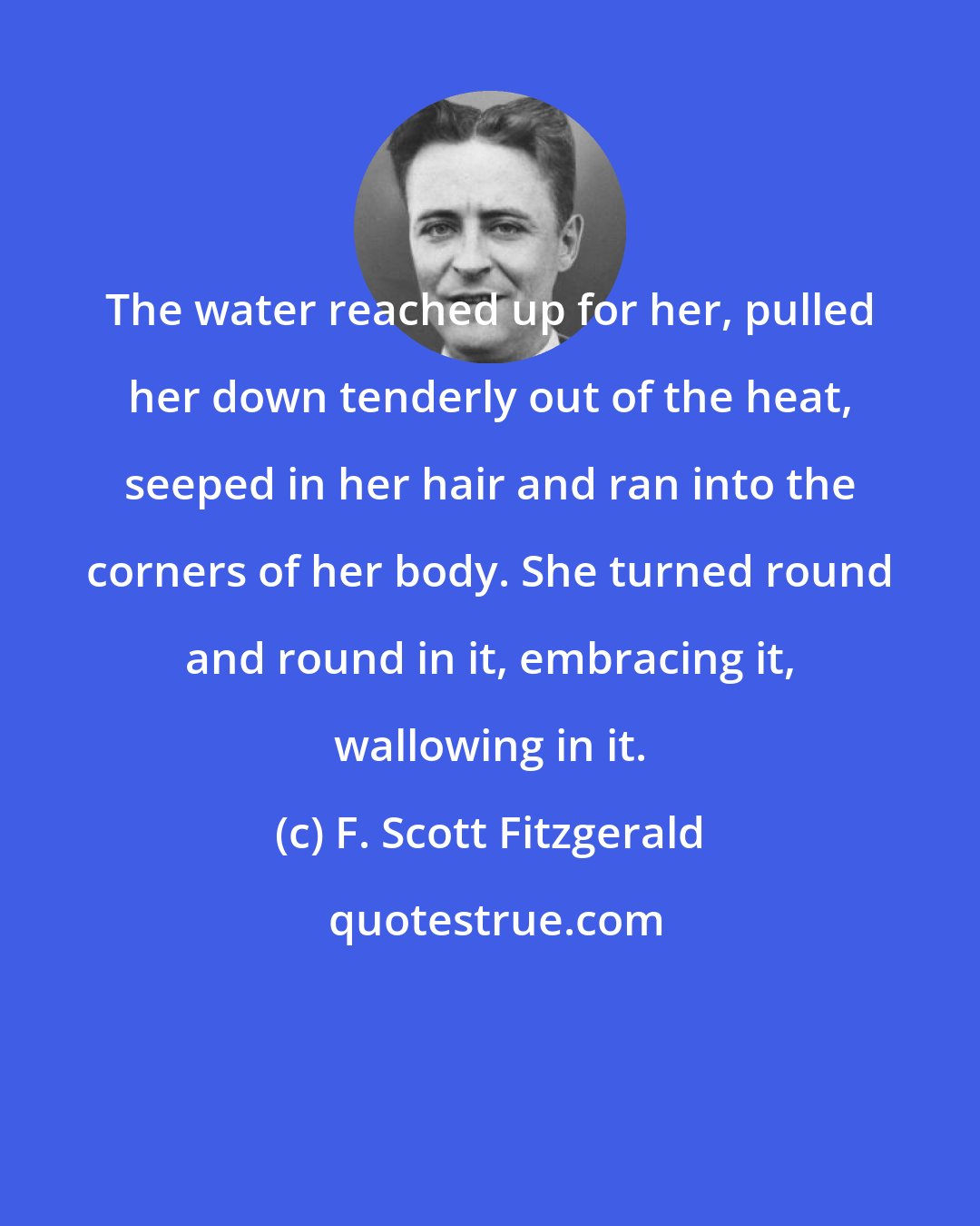F. Scott Fitzgerald: The water reached up for her, pulled her down tenderly out of the heat, seeped in her hair and ran into the corners of her body. She turned round and round in it, embracing it, wallowing in it.