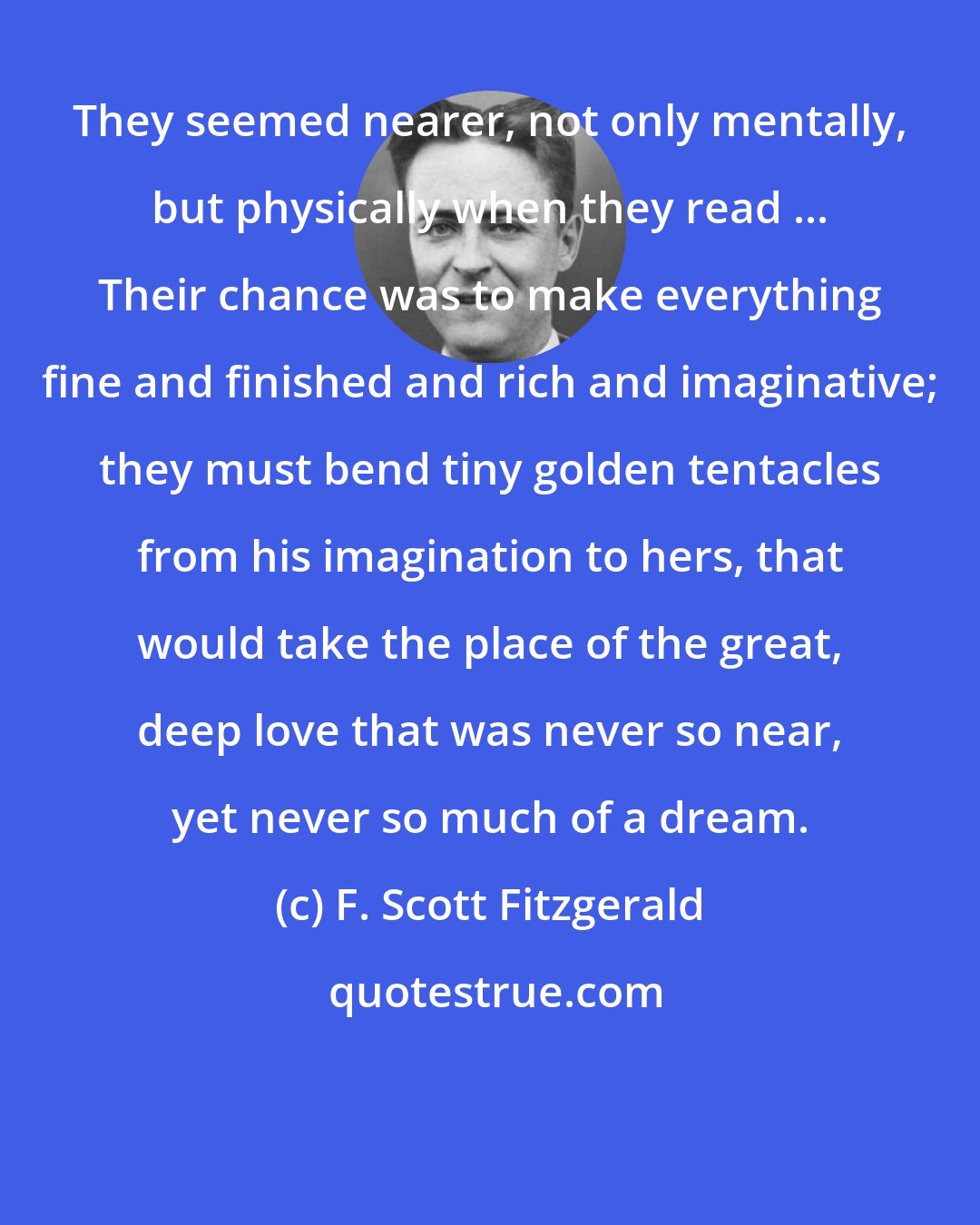 F. Scott Fitzgerald: They seemed nearer, not only mentally, but physically when they read ... Their chance was to make everything fine and finished and rich and imaginative; they must bend tiny golden tentacles from his imagination to hers, that would take the place of the great, deep love that was never so near, yet never so much of a dream.
