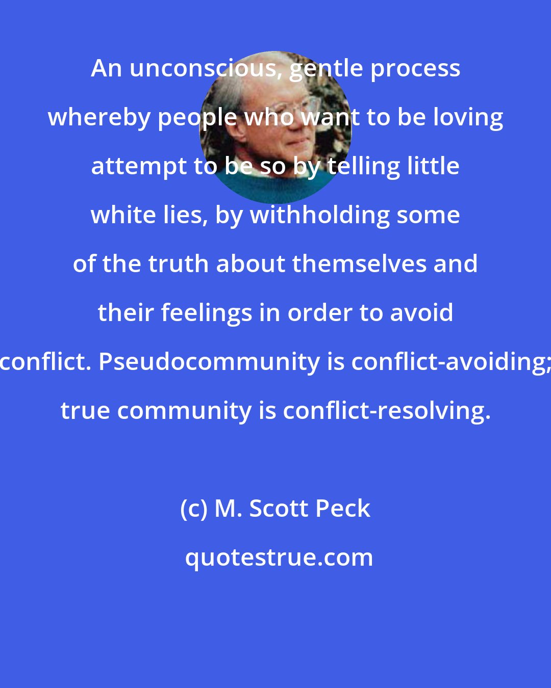 M. Scott Peck: An unconscious, gentle process whereby people who want to be loving attempt to be so by telling little white lies, by withholding some of the truth about themselves and their feelings in order to avoid conflict. Pseudocommunity is conflict-avoiding; true community is conflict-resolving.
