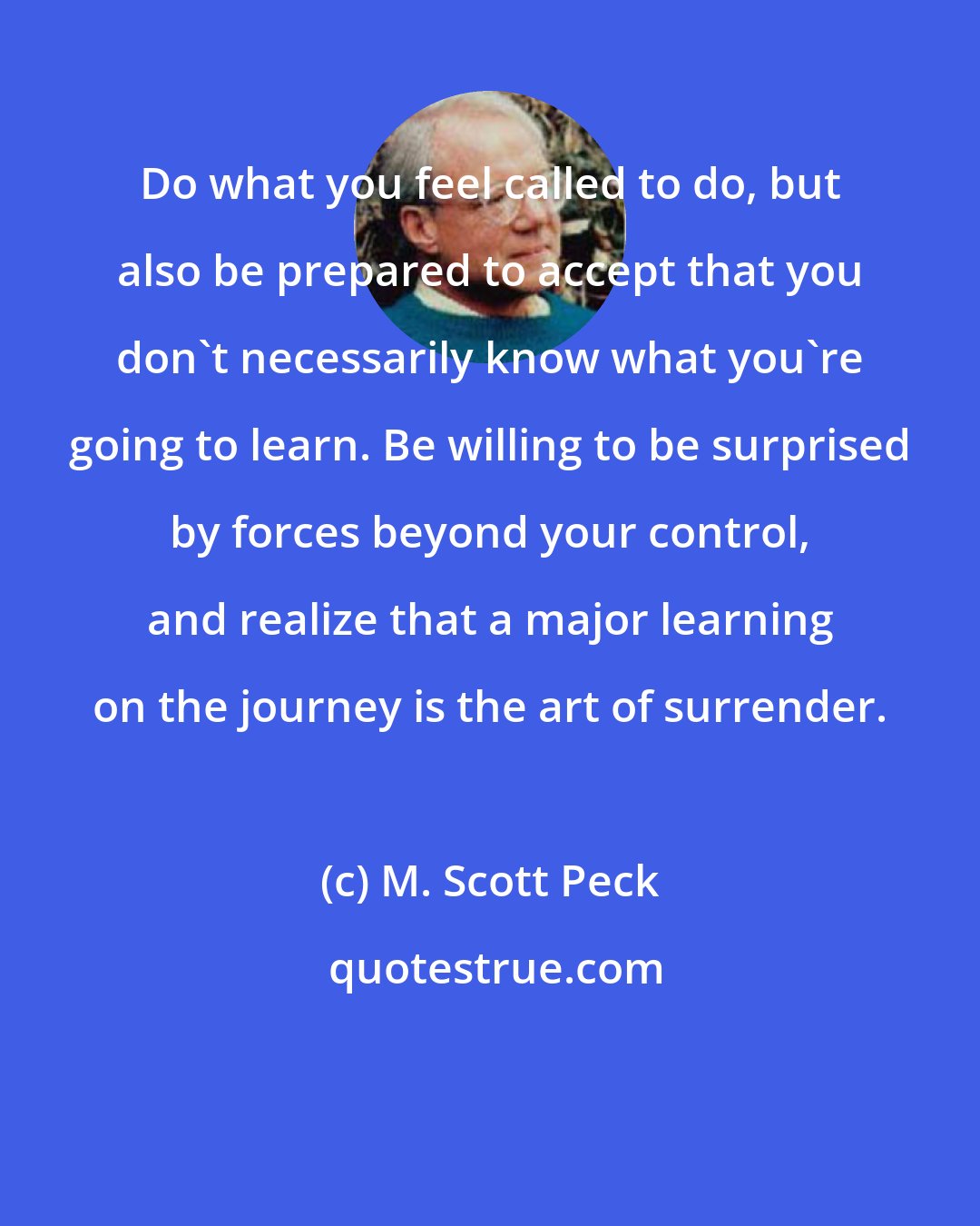 M. Scott Peck: Do what you feel called to do, but also be prepared to accept that you don't necessarily know what you're going to learn. Be willing to be surprised by forces beyond your control, and realize that a major learning on the journey is the art of surrender.
