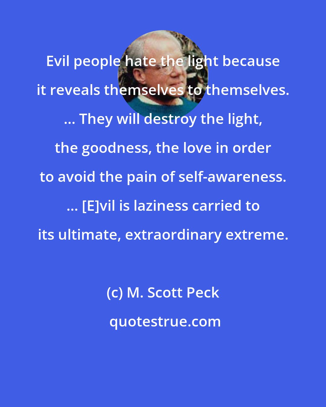 M. Scott Peck: Evil people hate the light because it reveals themselves to themselves. ... They will destroy the light, the goodness, the love in order to avoid the pain of self-awareness. ... [E]vil is laziness carried to its ultimate, extraordinary extreme.