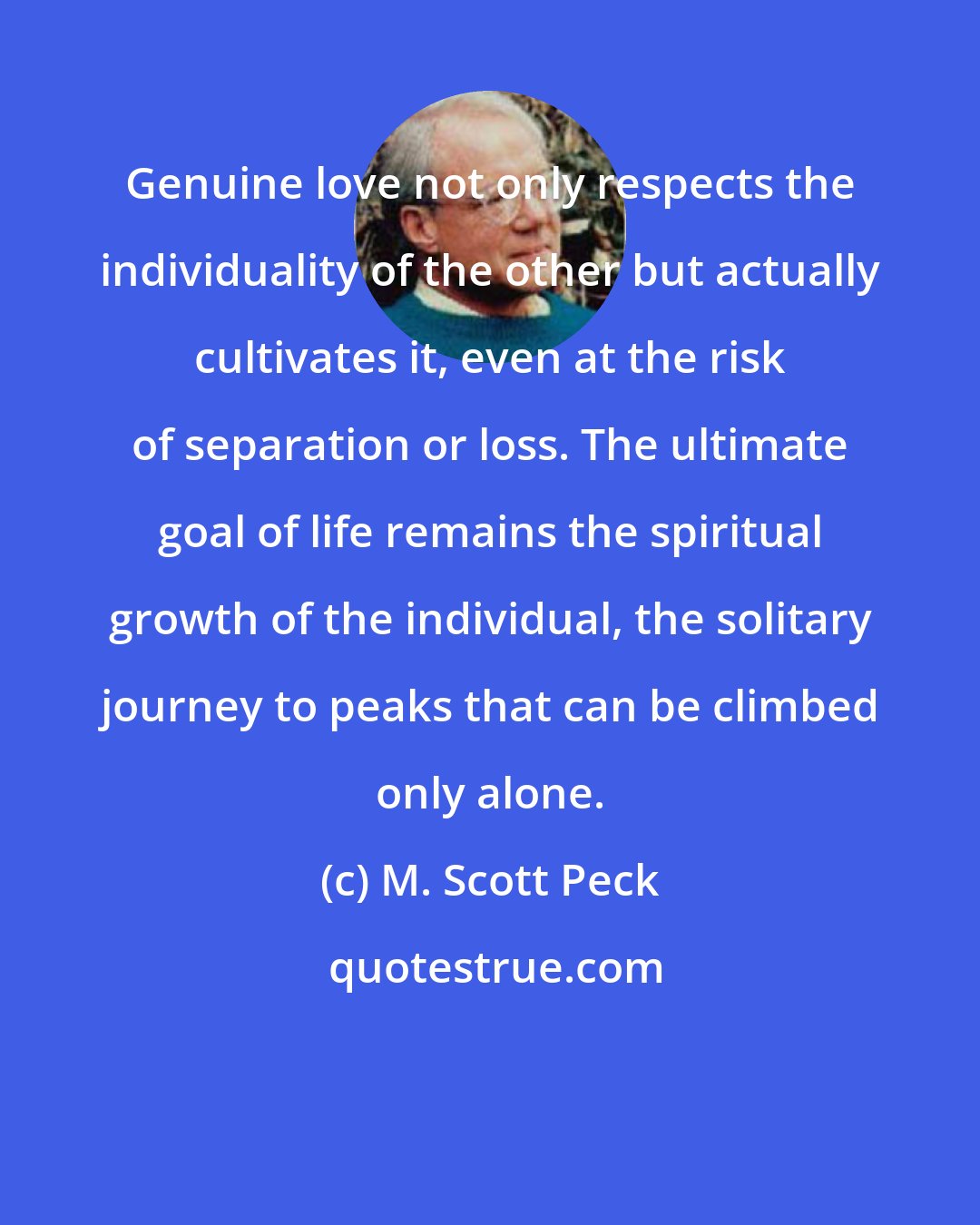 M. Scott Peck: Genuine love not only respects the individuality of the other but actually cultivates it, even at the risk of separation or loss. The ultimate goal of life remains the spiritual growth of the individual, the solitary journey to peaks that can be climbed only alone.