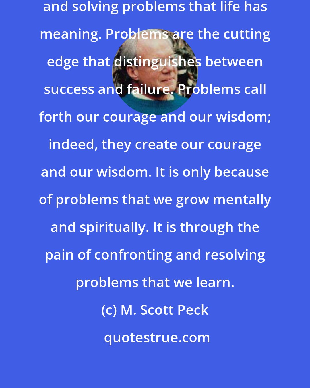 M. Scott Peck: It is in the whole process of meeting and solving problems that life has meaning. Problems are the cutting edge that distinguishes between success and failure. Problems call forth our courage and our wisdom; indeed, they create our courage and our wisdom. It is only because of problems that we grow mentally and spiritually. It is through the pain of confronting and resolving problems that we learn.