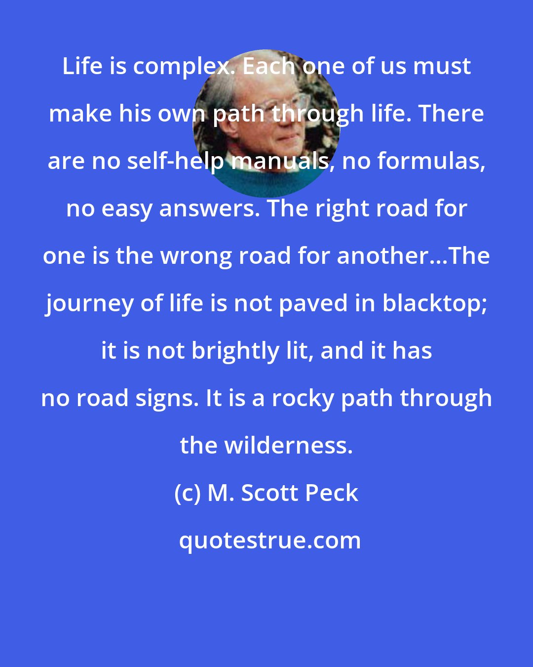 M. Scott Peck: Life is complex. Each one of us must make his own path through life. There are no self-help manuals, no formulas, no easy answers. The right road for one is the wrong road for another...The journey of life is not paved in blacktop; it is not brightly lit, and it has no road signs. It is a rocky path through the wilderness.