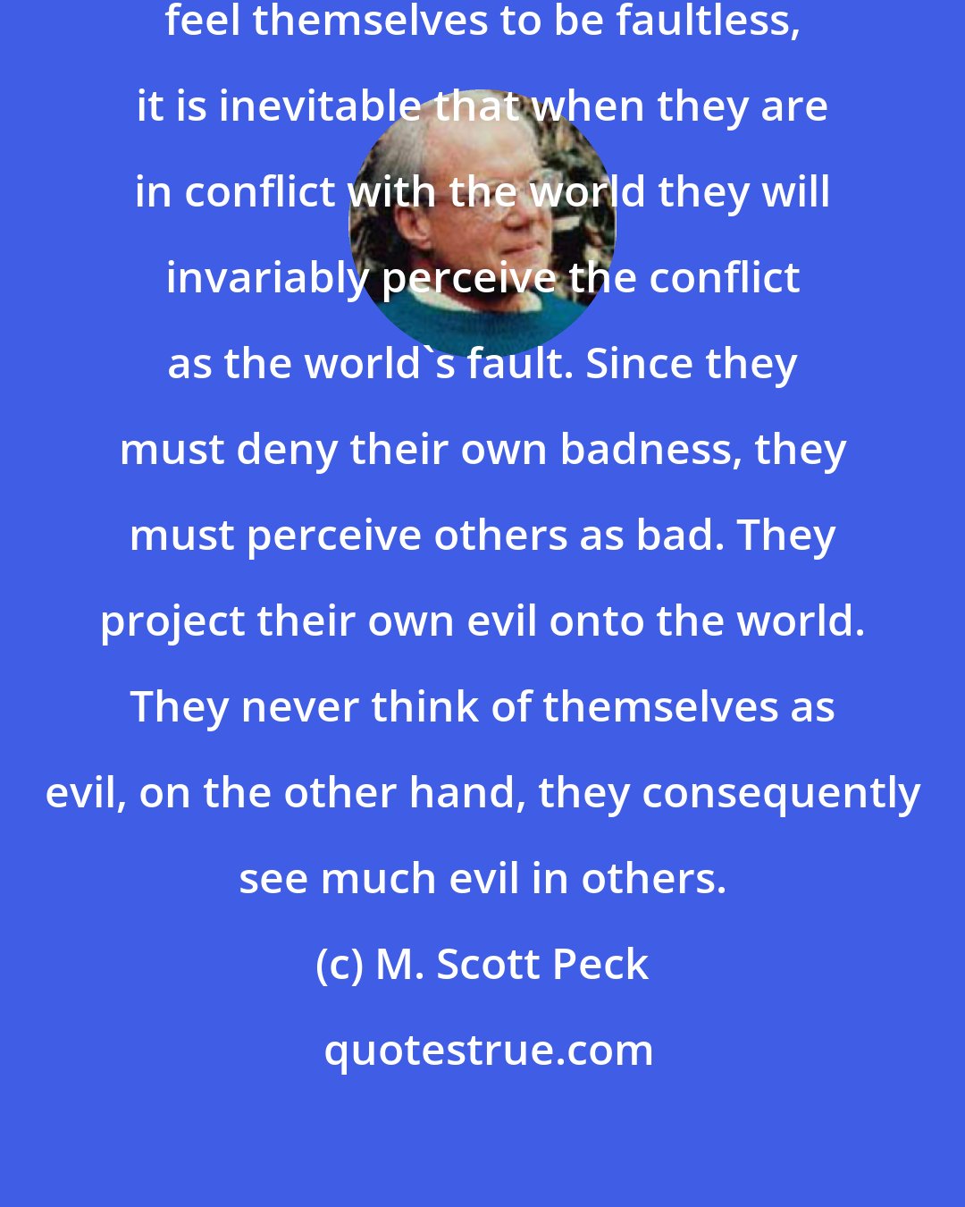 M. Scott Peck: Since [narcissists] deep down, feel themselves to be faultless, it is inevitable that when they are in conflict with the world they will invariably perceive the conflict as the world's fault. Since they must deny their own badness, they must perceive others as bad. They project their own evil onto the world. They never think of themselves as evil, on the other hand, they consequently see much evil in others.