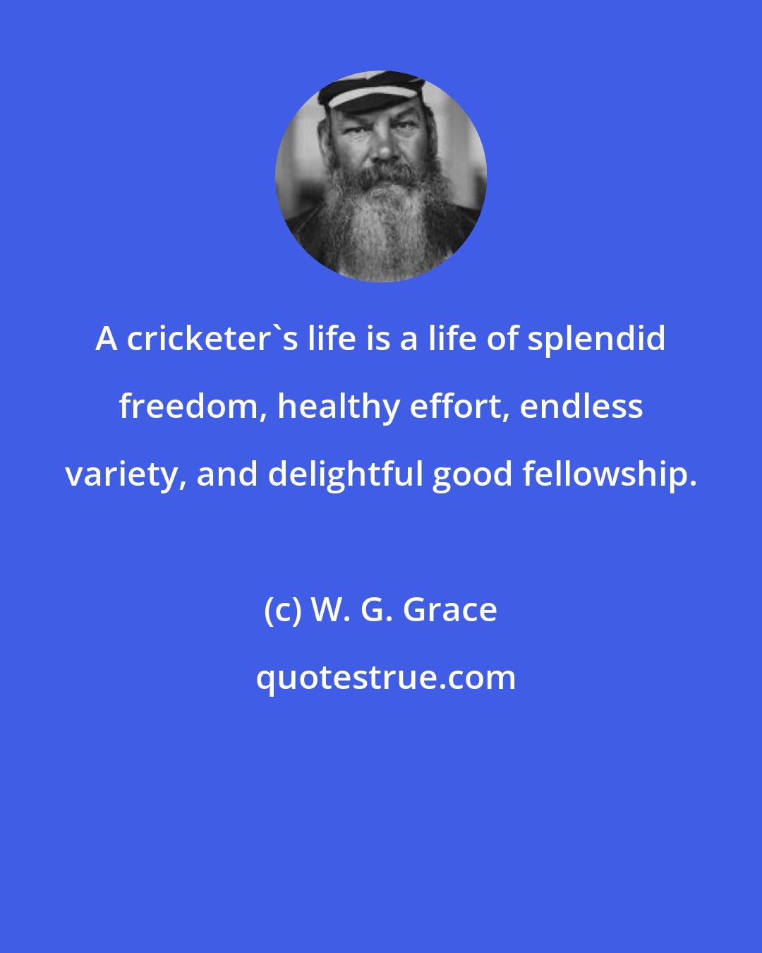 W. G. Grace: A cricketer's life is a life of splendid freedom, healthy effort, endless variety, and delightful good fellowship.